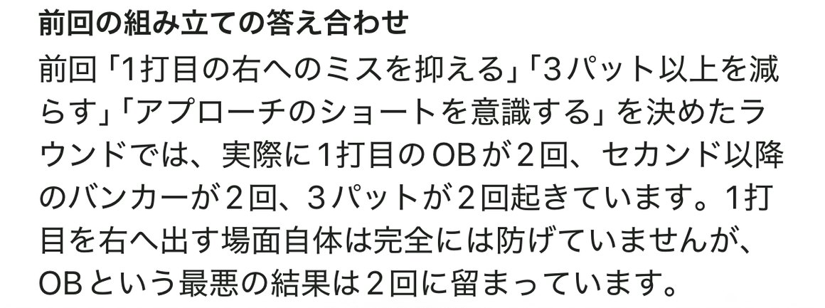 前回の組み立ての答え合わせ。前回は1打目の右へのミスを抑える、3パット以上を減らす、アプローチのショートを意識するの3つを計画していた。実際は1打目のOBが2回、セカンド以降のバンカーが2回、3パットが2回という結果で、右へのミスと3パットはともに前回計画で意識した内容がそのまま出た形